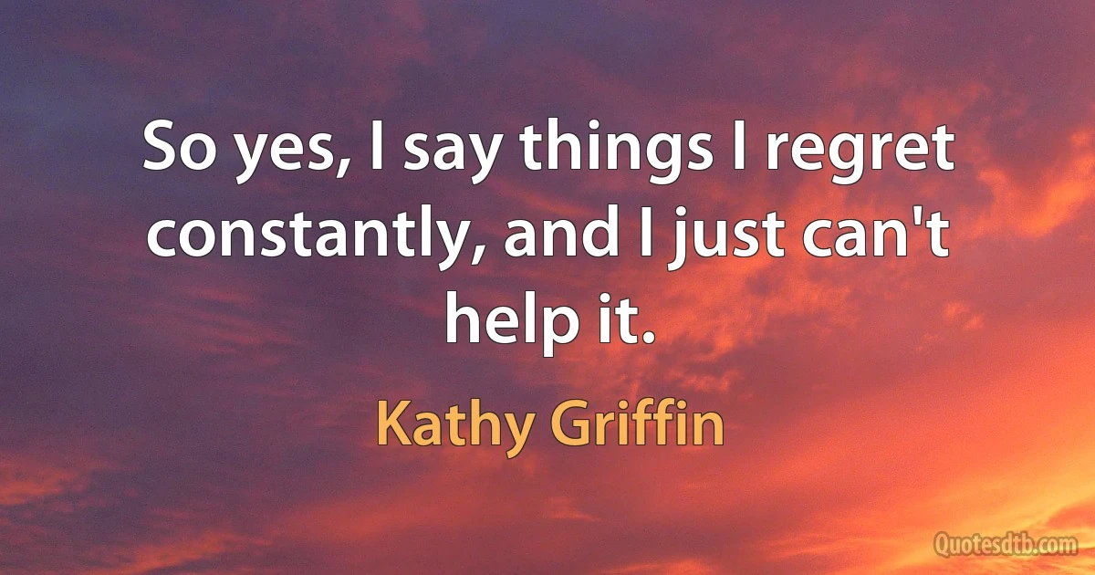 So yes, I say things I regret constantly, and I just can't help it. (Kathy Griffin)