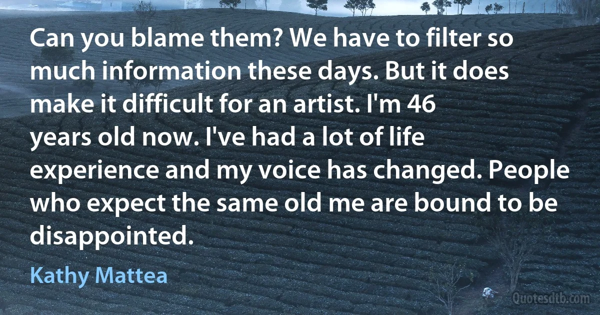 Can you blame them? We have to filter so much information these days. But it does make it difficult for an artist. I'm 46 years old now. I've had a lot of life experience and my voice has changed. People who expect the same old me are bound to be disappointed. (Kathy Mattea)