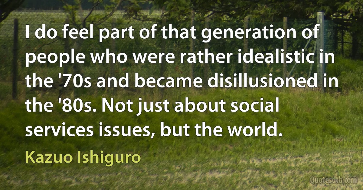 I do feel part of that generation of people who were rather idealistic in the '70s and became disillusioned in the '80s. Not just about social services issues, but the world. (Kazuo Ishiguro)