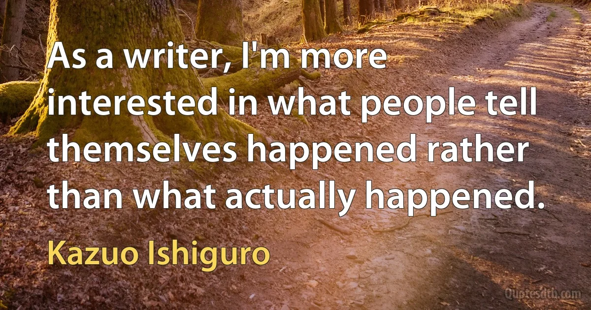 As a writer, I'm more interested in what people tell themselves happened rather than what actually happened. (Kazuo Ishiguro)