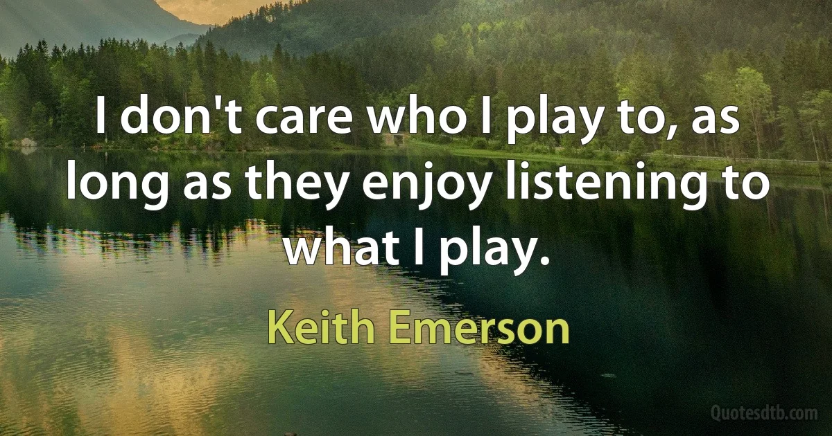 I don't care who I play to, as long as they enjoy listening to what I play. (Keith Emerson)