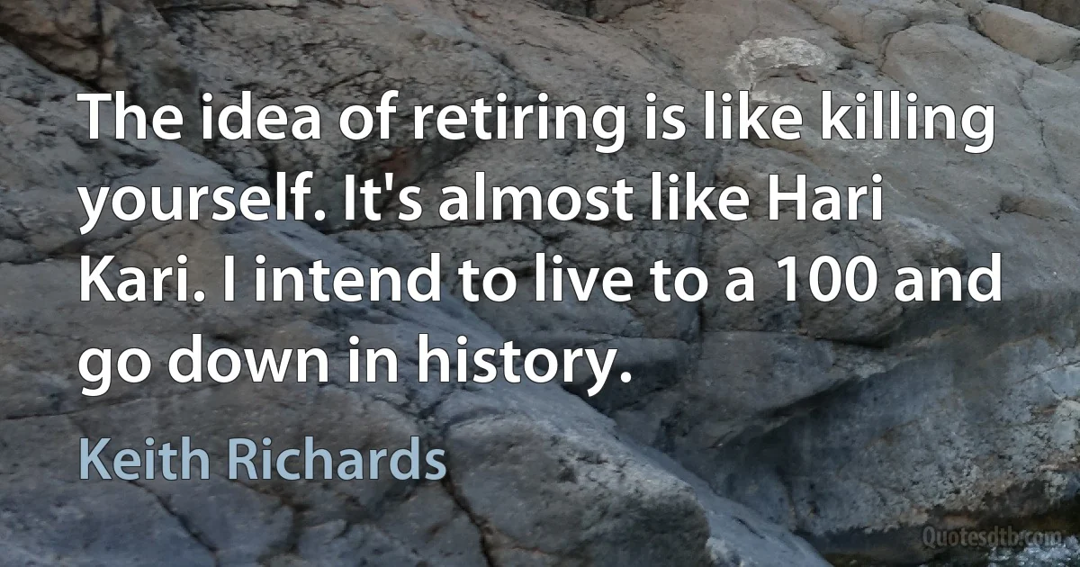 The idea of retiring is like killing yourself. It's almost like Hari Kari. I intend to live to a 100 and go down in history. (Keith Richards)