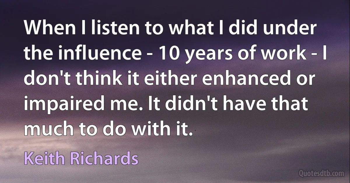 When I listen to what I did under the influence - 10 years of work - I don't think it either enhanced or impaired me. It didn't have that much to do with it. (Keith Richards)