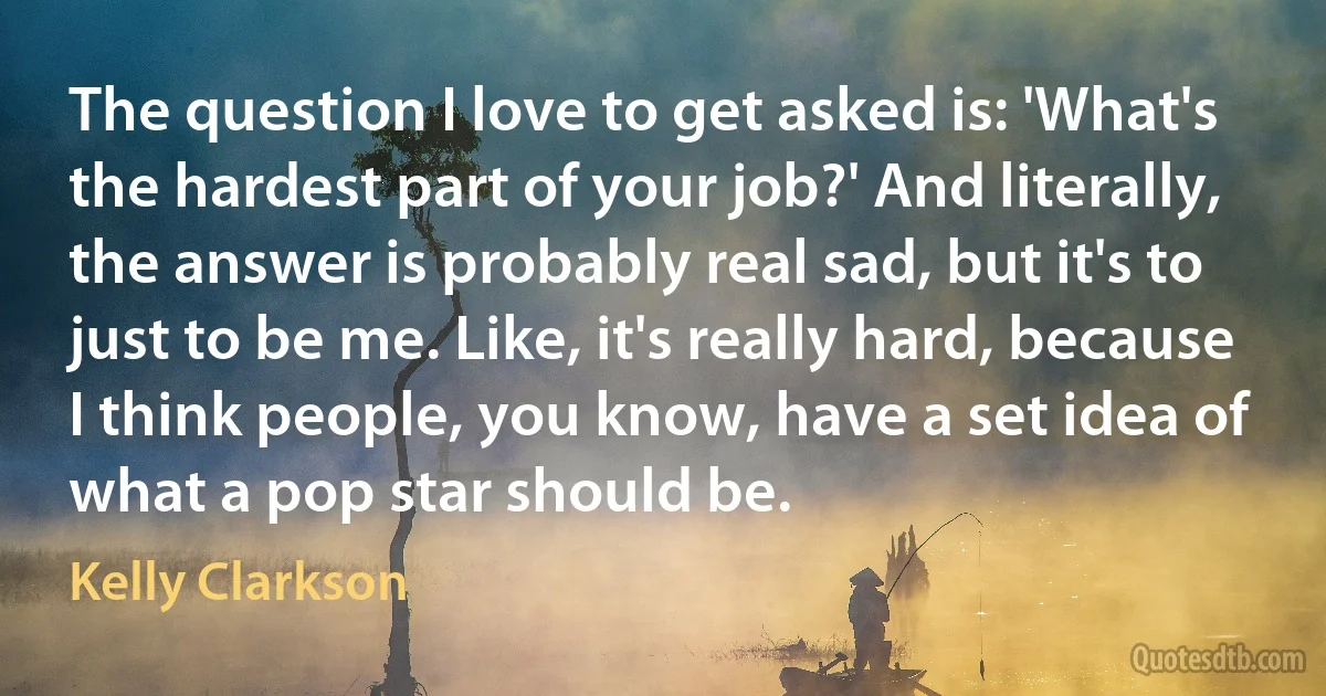 The question I love to get asked is: 'What's the hardest part of your job?' And literally, the answer is probably real sad, but it's to just to be me. Like, it's really hard, because I think people, you know, have a set idea of what a pop star should be. (Kelly Clarkson)