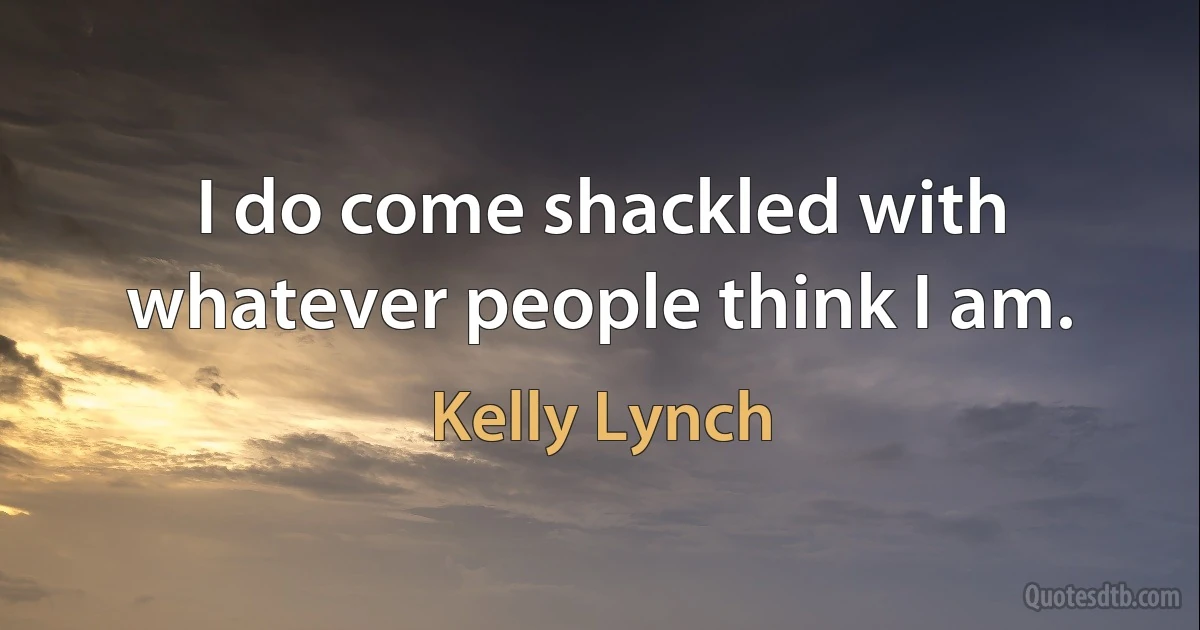 I do come shackled with whatever people think I am. (Kelly Lynch)