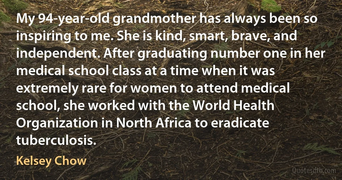 My 94-year-old grandmother has always been so inspiring to me. She is kind, smart, brave, and independent. After graduating number one in her medical school class at a time when it was extremely rare for women to attend medical school, she worked with the World Health Organization in North Africa to eradicate tuberculosis. (Kelsey Chow)