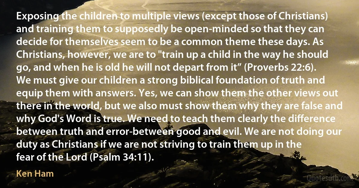 Exposing the children to multiple views (except those of Christians) and training them to supposedly be open-minded so that they can decide for themselves seem to be a common theme these days. As Christians, however, we are to "train up a child in the way he should go, and when he is old he will not depart from it” (Proverbs 22:6). We must give our children a strong biblical foundation of truth and equip them with answers. Yes, we can show them the other views out there in the world, but we also must show them why they are false and why God's Word is true. We need to teach them clearly the difference between truth and error-between good and evil. We are not doing our duty as Christians if we are not striving to train them up in the fear of the Lord (Psalm 34:11). (Ken Ham)