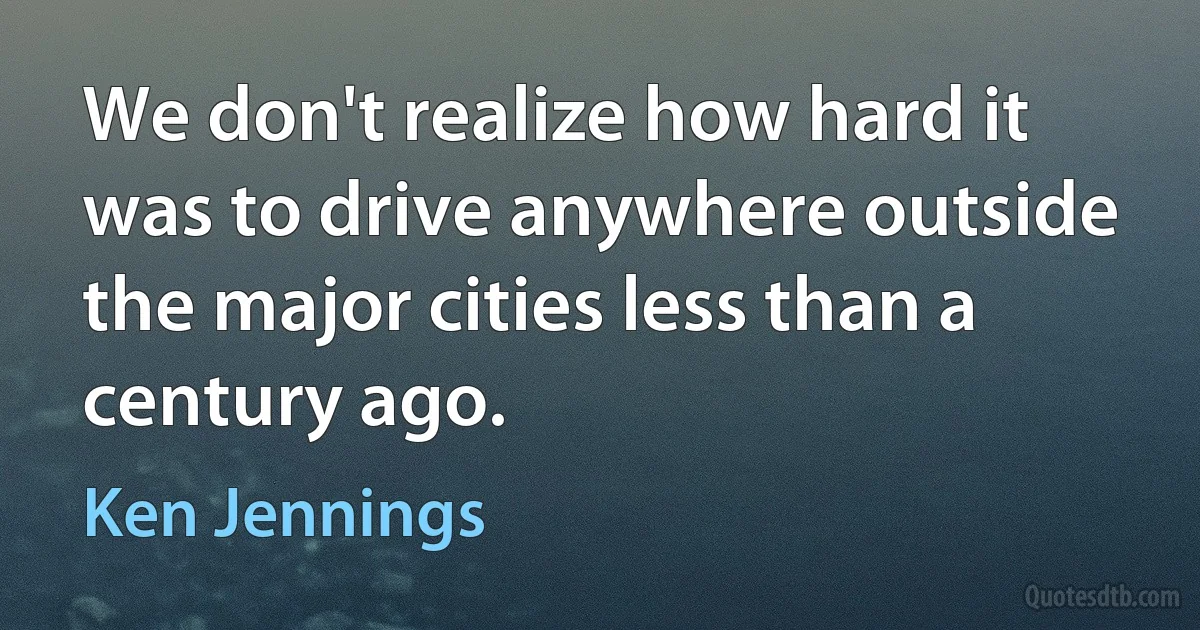 We don't realize how hard it was to drive anywhere outside the major cities less than a century ago. (Ken Jennings)