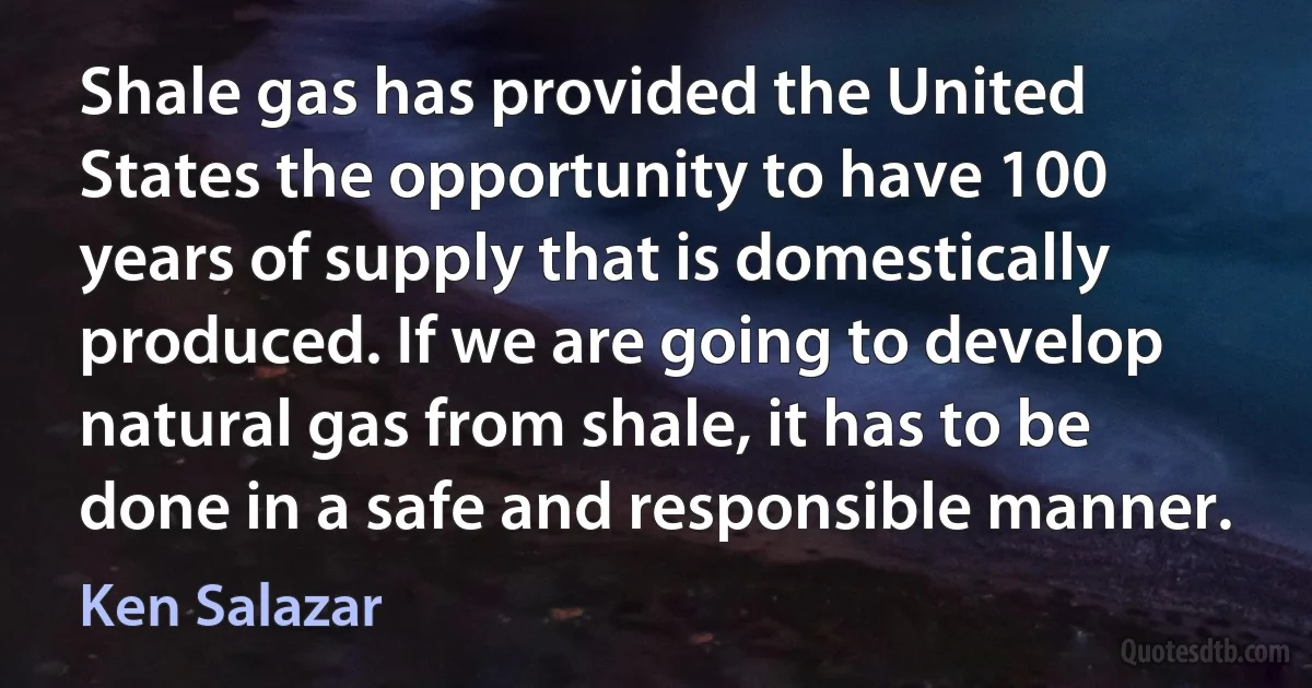 Shale gas has provided the United States the opportunity to have 100 years of supply that is domestically produced. If we are going to develop natural gas from shale, it has to be done in a safe and responsible manner. (Ken Salazar)