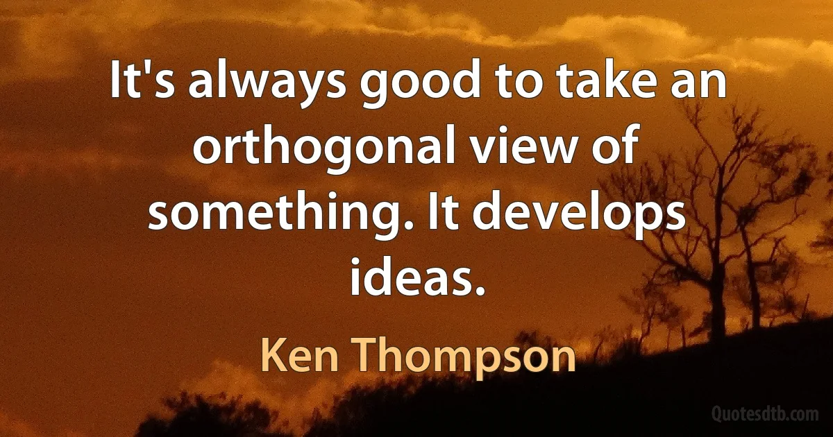 It's always good to take an orthogonal view of something. It develops ideas. (Ken Thompson)