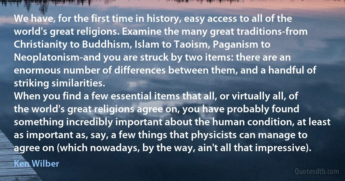 We have, for the first time in history, easy access to all of the world's great religions. Examine the many great traditions-from Christianity to Buddhism, Islam to Taoism, Paganism to Neoplatonism-and you are struck by two items: there are an enormous number of differences between them, and a handful of striking similarities.
When you find a few essential items that all, or virtually all, of the world's great religions agree on, you have probably found something incredibly important about the human condition, at least as important as, say, a few things that physicists can manage to agree on (which nowadays, by the way, ain't all that impressive). (Ken Wilber)