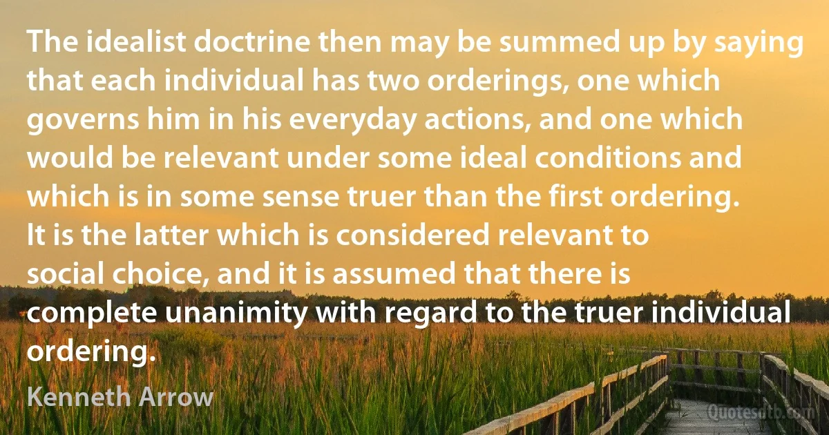 The idealist doctrine then may be summed up by saying that each individual has two orderings, one which governs him in his everyday actions, and one which would be relevant under some ideal conditions and which is in some sense truer than the first ordering. It is the latter which is considered relevant to social choice, and it is assumed that there is complete unanimity with regard to the truer individual ordering. (Kenneth Arrow)