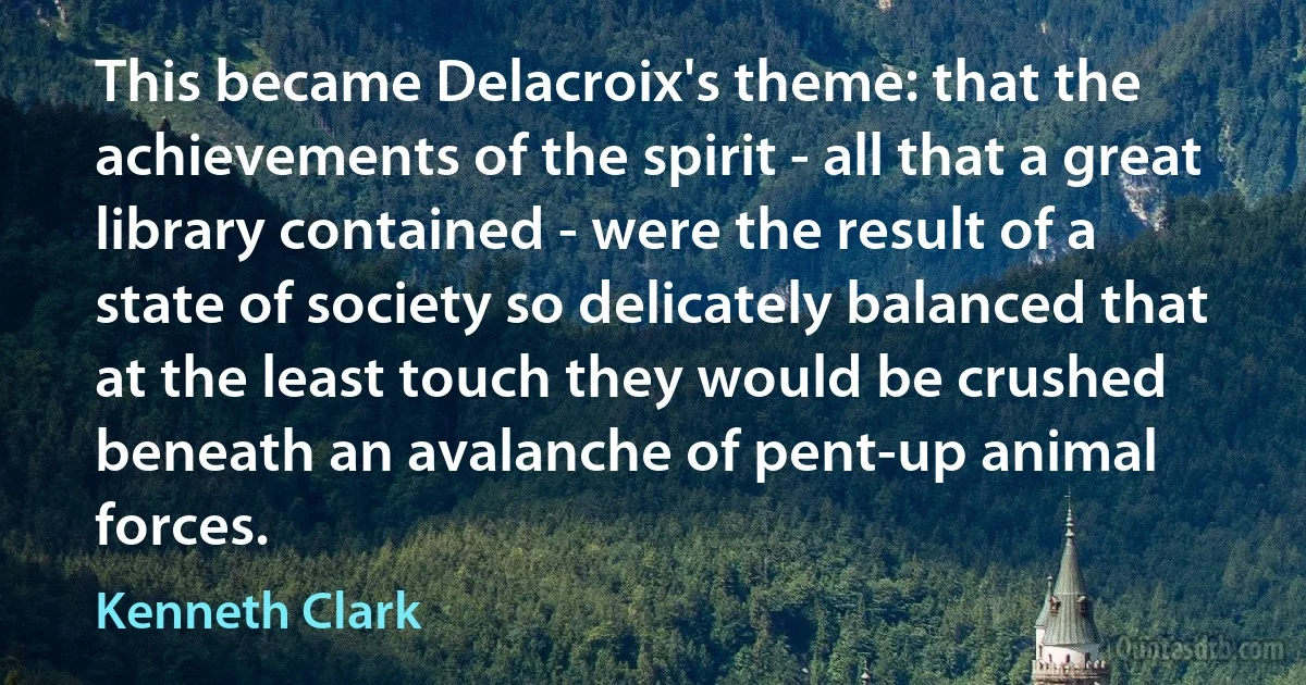 This became Delacroix's theme: that the achievements of the spirit - all that a great library contained - were the result of a state of society so delicately balanced that at the least touch they would be crushed beneath an avalanche of pent-up animal forces. (Kenneth Clark)