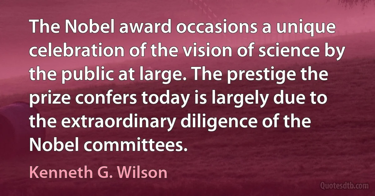 The Nobel award occasions a unique celebration of the vision of science by the public at large. The prestige the prize confers today is largely due to the extraordinary diligence of the Nobel committees. (Kenneth G. Wilson)