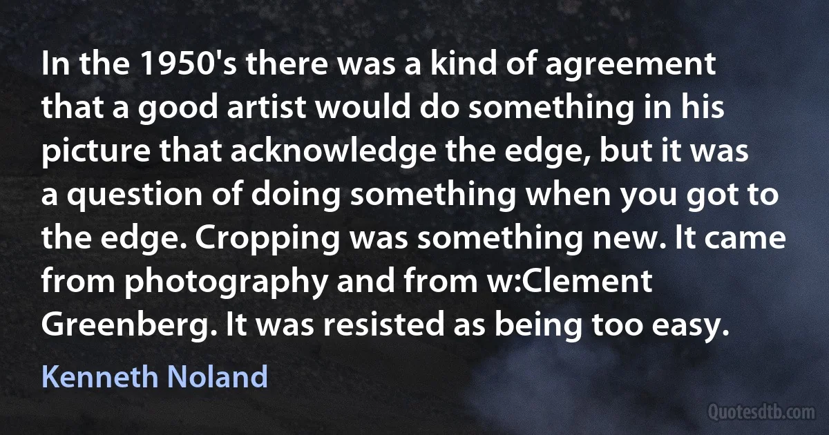 In the 1950's there was a kind of agreement that a good artist would do something in his picture that acknowledge the edge, but it was a question of doing something when you got to the edge. Cropping was something new. It came from photography and from w:Clement Greenberg. It was resisted as being too easy. (Kenneth Noland)