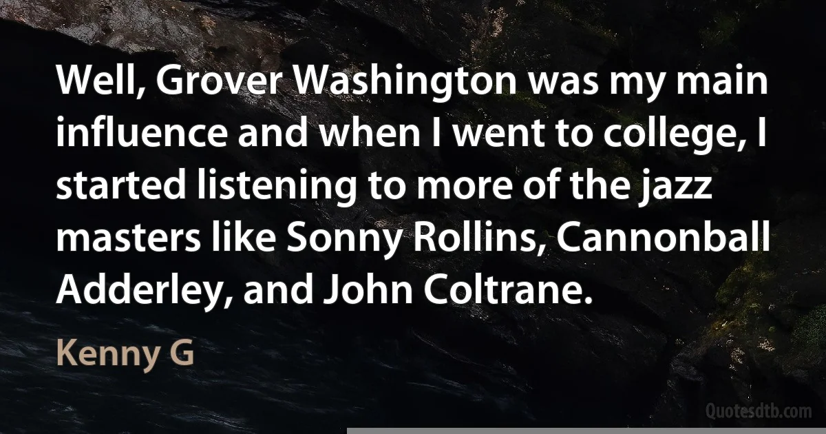 Well, Grover Washington was my main influence and when I went to college, I started listening to more of the jazz masters like Sonny Rollins, Cannonball Adderley, and John Coltrane. (Kenny G)