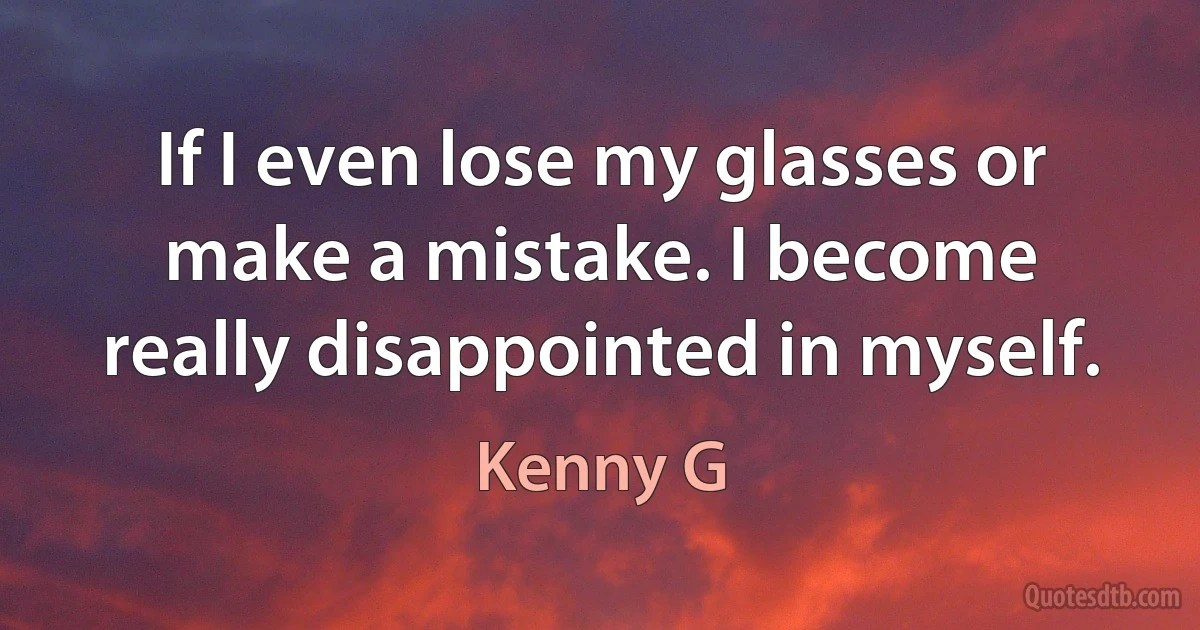 If I even lose my glasses or make a mistake. I become really disappointed in myself. (Kenny G)