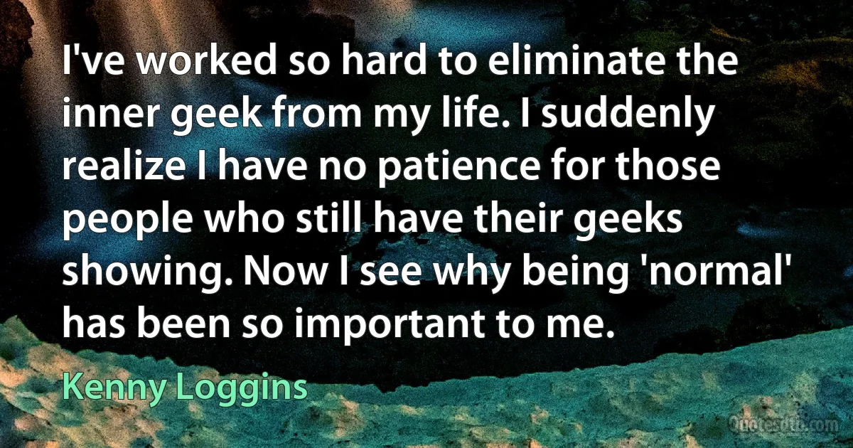 I've worked so hard to eliminate the inner geek from my life. I suddenly realize I have no patience for those people who still have their geeks showing. Now I see why being 'normal' has been so important to me. (Kenny Loggins)