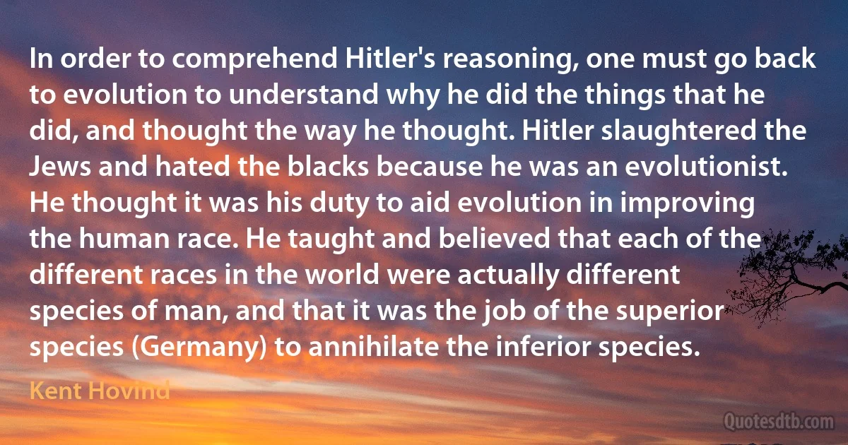 In order to comprehend Hitler's reasoning, one must go back to evolution to understand why he did the things that he did, and thought the way he thought. Hitler slaughtered the Jews and hated the blacks because he was an evolutionist. He thought it was his duty to aid evolution in improving the human race. He taught and believed that each of the different races in the world were actually different species of man, and that it was the job of the superior species (Germany) to annihilate the inferior species. (Kent Hovind)