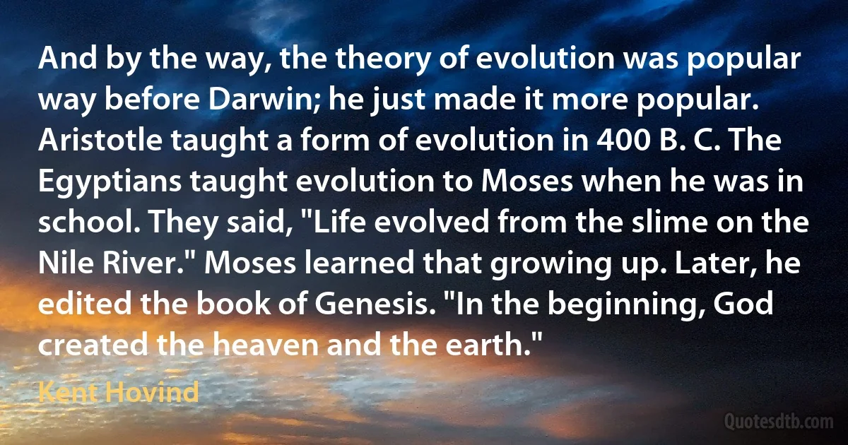 And by the way, the theory of evolution was popular way before Darwin; he just made it more popular. Aristotle taught a form of evolution in 400 B. C. The Egyptians taught evolution to Moses when he was in school. They said, "Life evolved from the slime on the Nile River." Moses learned that growing up. Later, he edited the book of Genesis. "In the beginning, God created the heaven and the earth." (Kent Hovind)