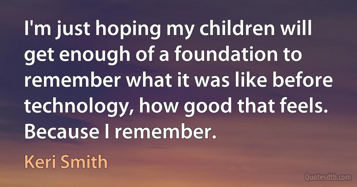 I'm just hoping my children will get enough of a foundation to remember what it was like before technology, how good that feels. Because I remember. (Keri Smith)