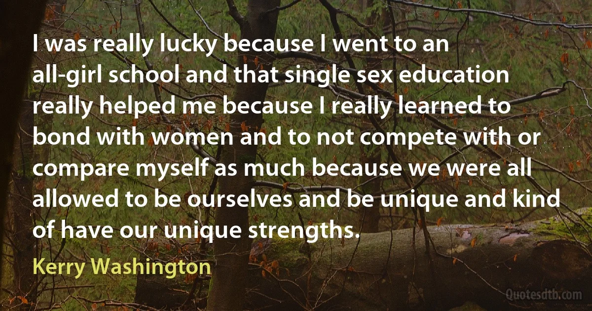 I was really lucky because I went to an all-girl school and that single sex education really helped me because I really learned to bond with women and to not compete with or compare myself as much because we were all allowed to be ourselves and be unique and kind of have our unique strengths. (Kerry Washington)