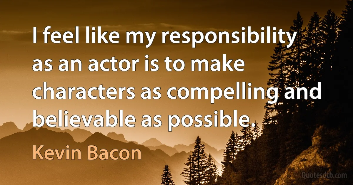 I feel like my responsibility as an actor is to make characters as compelling and believable as possible. (Kevin Bacon)