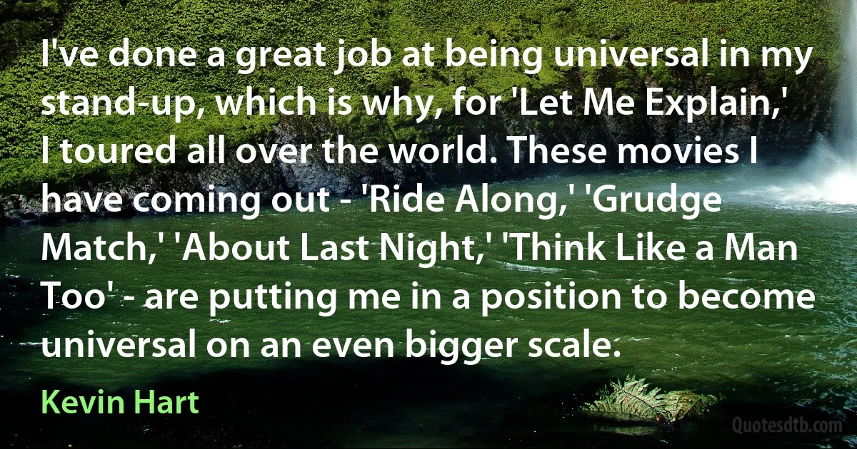 I've done a great job at being universal in my stand-up, which is why, for 'Let Me Explain,' I toured all over the world. These movies I have coming out - 'Ride Along,' 'Grudge Match,' 'About Last Night,' 'Think Like a Man Too' - are putting me in a position to become universal on an even bigger scale. (Kevin Hart)