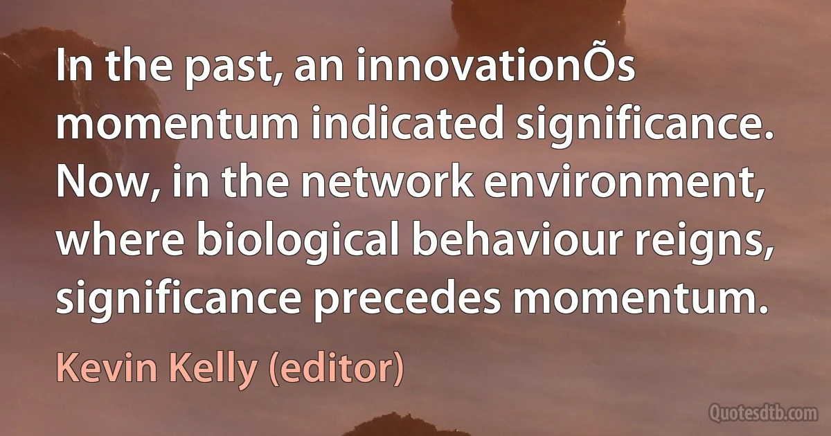 In the past, an innovationÕs momentum indicated significance. Now, in the network environment, where biological behaviour reigns, significance precedes momentum. (Kevin Kelly (editor))