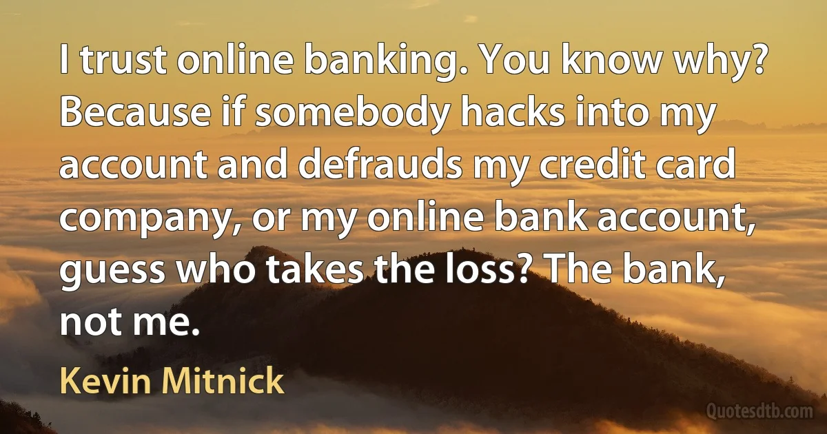 I trust online banking. You know why? Because if somebody hacks into my account and defrauds my credit card company, or my online bank account, guess who takes the loss? The bank, not me. (Kevin Mitnick)