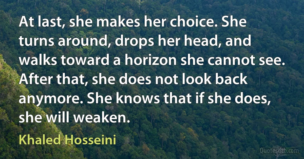 At last, she makes her choice. She turns around, drops her head, and walks toward a horizon she cannot see. After that, she does not look back anymore. She knows that if she does, she will weaken. (Khaled Hosseini)