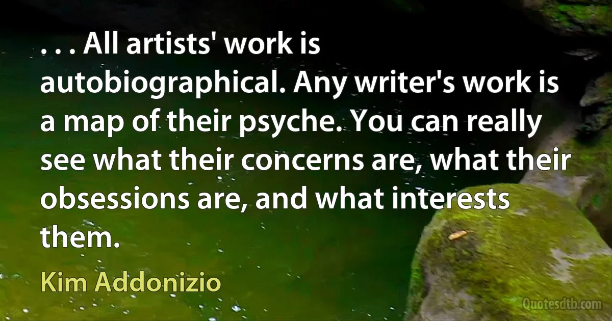 . . . All artists' work is autobiographical. Any writer's work is a map of their psyche. You can really see what their concerns are, what their obsessions are, and what interests them. (Kim Addonizio)