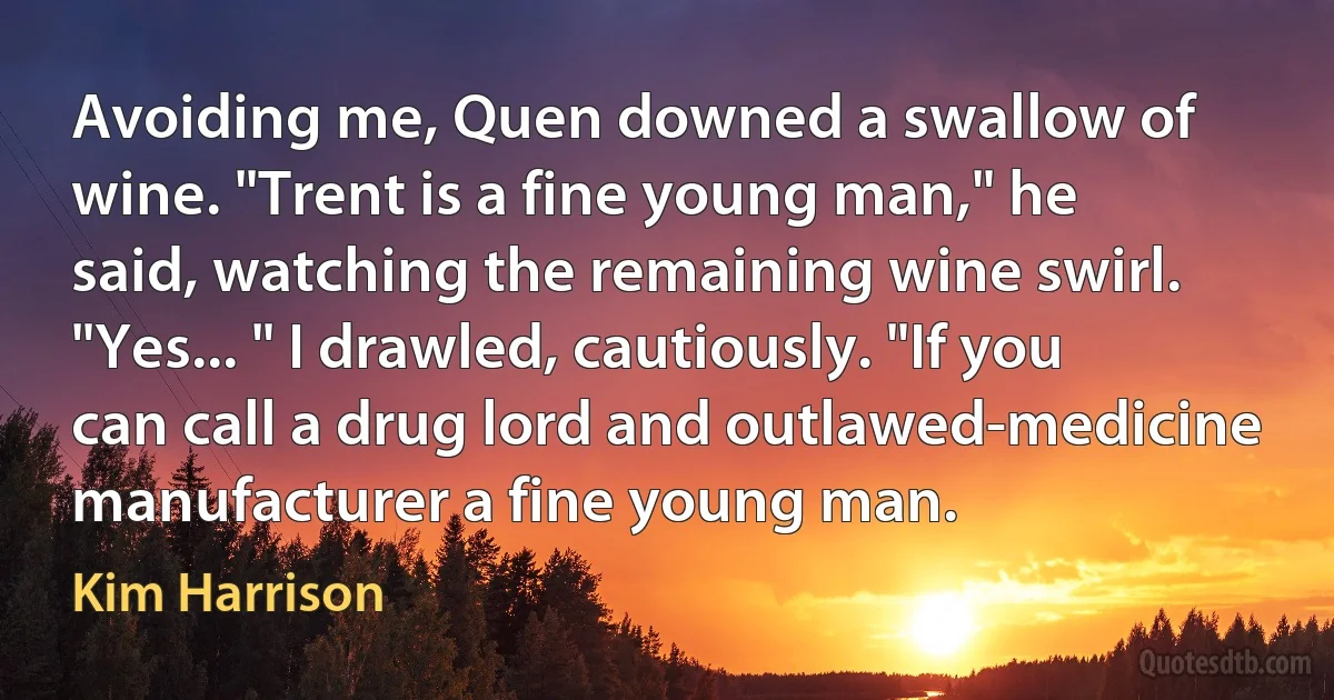 Avoiding me, Quen downed a swallow of wine. "Trent is a fine young man," he said, watching the remaining wine swirl. "Yes... " I drawled, cautiously. "If you can call a drug lord and outlawed-medicine manufacturer a fine young man. (Kim Harrison)