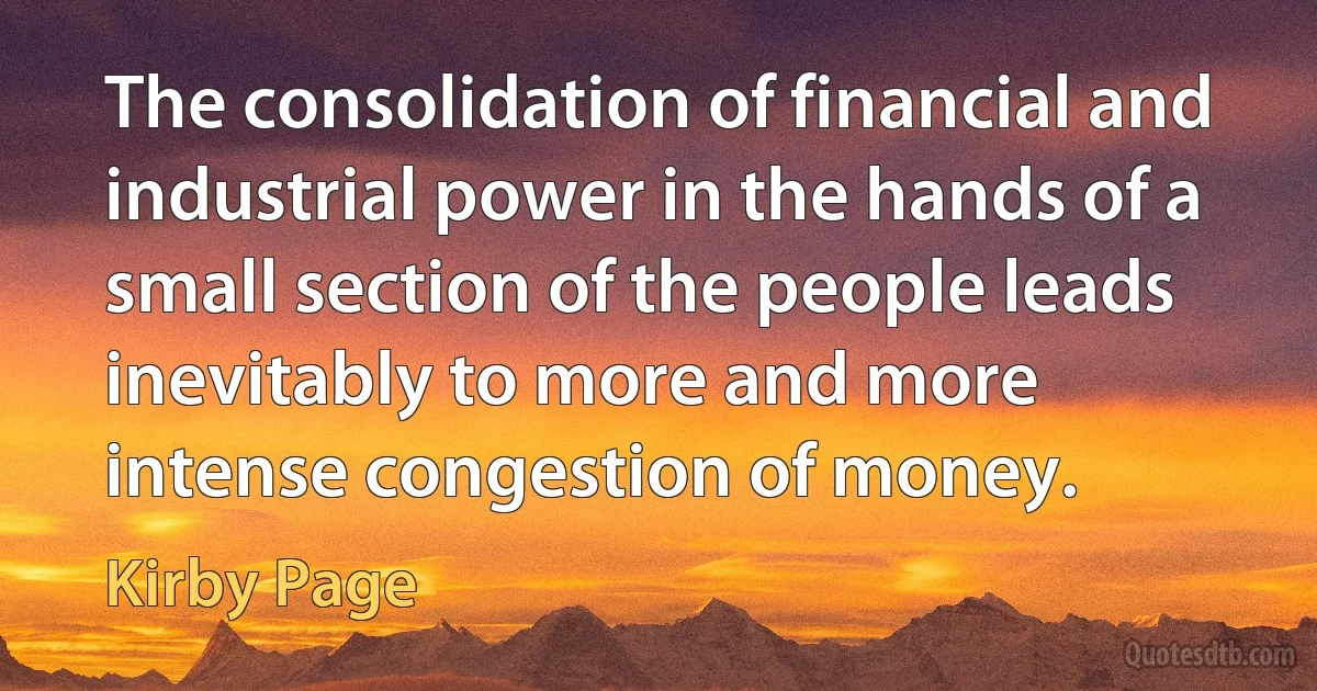 The consolidation of financial and industrial power in the hands of a small section of the people leads inevitably to more and more intense congestion of money. (Kirby Page)