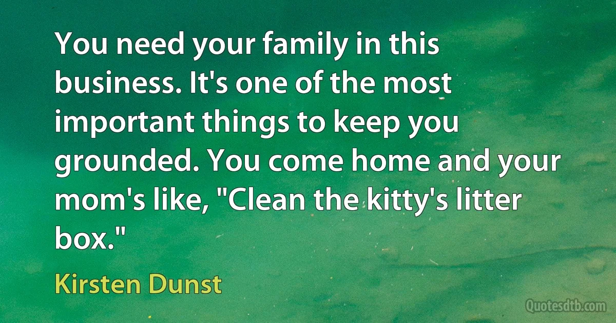 You need your family in this business. It's one of the most important things to keep you grounded. You come home and your mom's like, "Clean the kitty's litter box." (Kirsten Dunst)