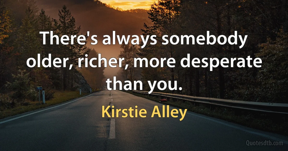 There's always somebody older, richer, more desperate than you. (Kirstie Alley)