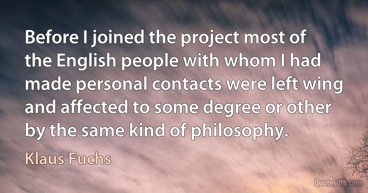 Before I joined the project most of the English people with whom I had made personal contacts were left wing and affected to some degree or other by the same kind of philosophy. (Klaus Fuchs)