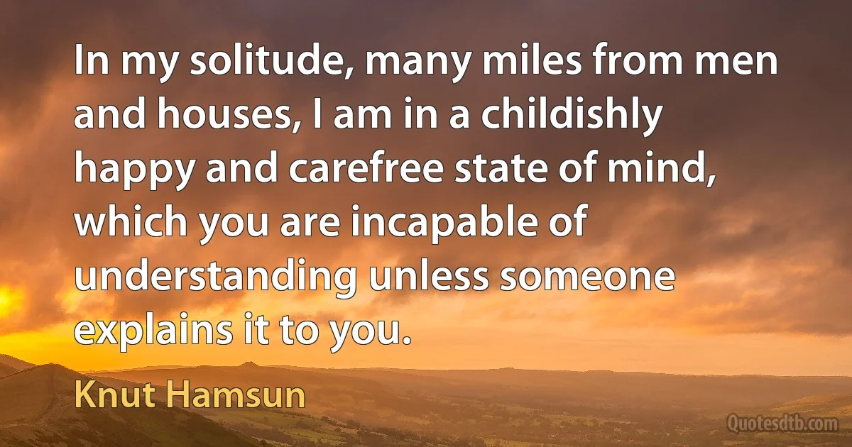 In my solitude, many miles from men and houses, I am in a childishly happy and carefree state of mind, which you are incapable of understanding unless someone explains it to you. (Knut Hamsun)