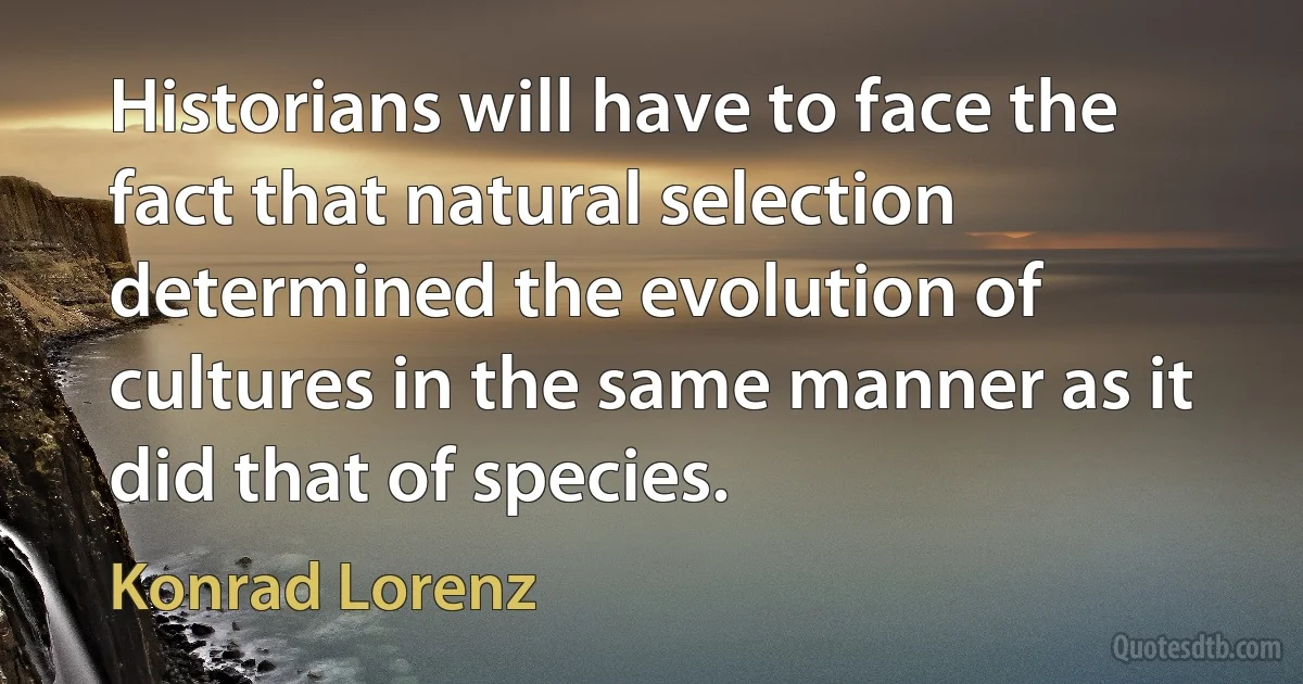 Historians will have to face the fact that natural selection determined the evolution of cultures in the same manner as it did that of species. (Konrad Lorenz)