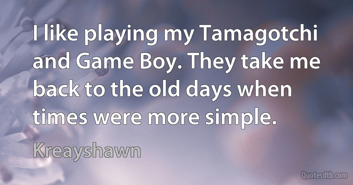 I like playing my Tamagotchi and Game Boy. They take me back to the old days when times were more simple. (Kreayshawn)