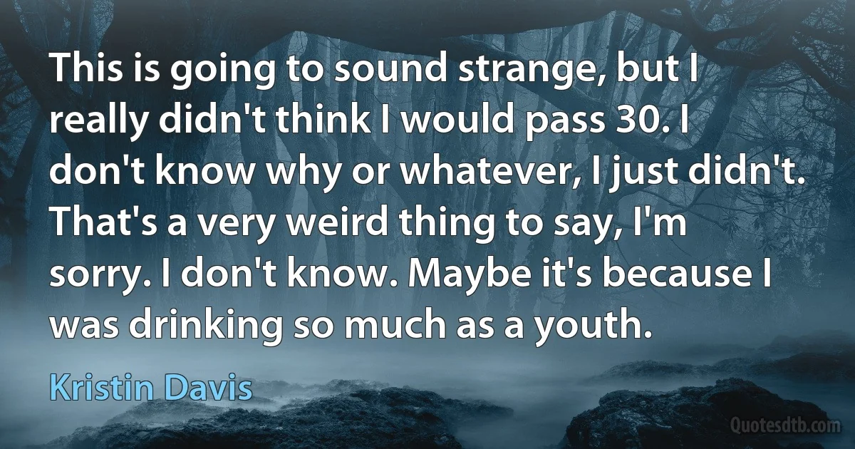 This is going to sound strange, but I really didn't think I would pass 30. I don't know why or whatever, I just didn't. That's a very weird thing to say, I'm sorry. I don't know. Maybe it's because I was drinking so much as a youth. (Kristin Davis)