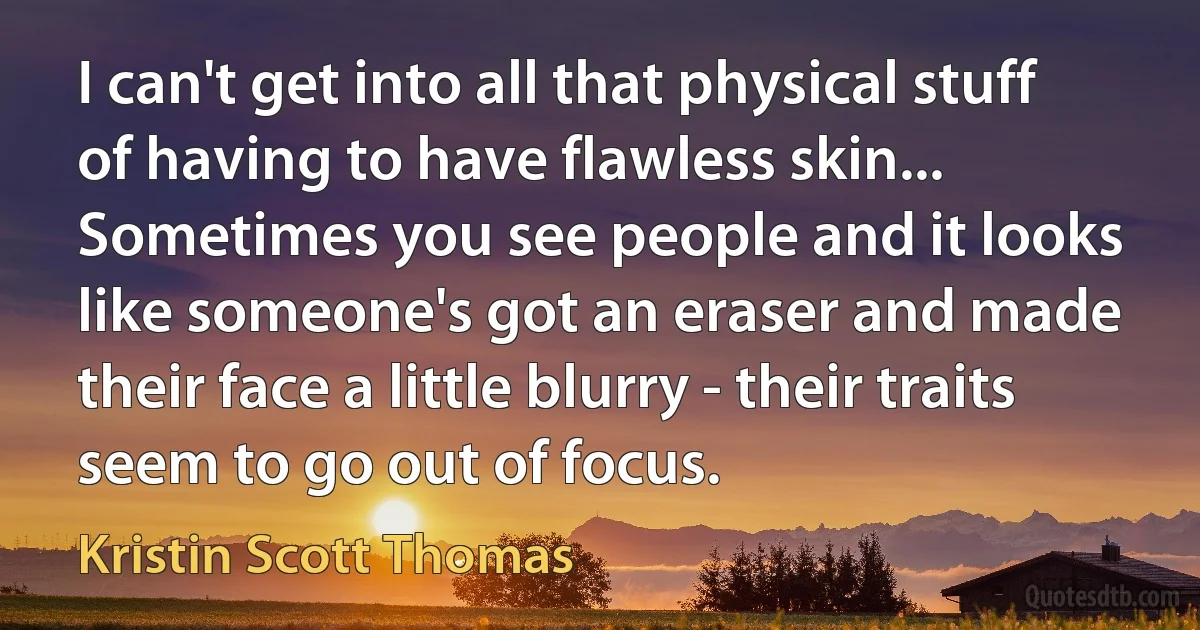 I can't get into all that physical stuff of having to have flawless skin... Sometimes you see people and it looks like someone's got an eraser and made their face a little blurry - their traits seem to go out of focus. (Kristin Scott Thomas)