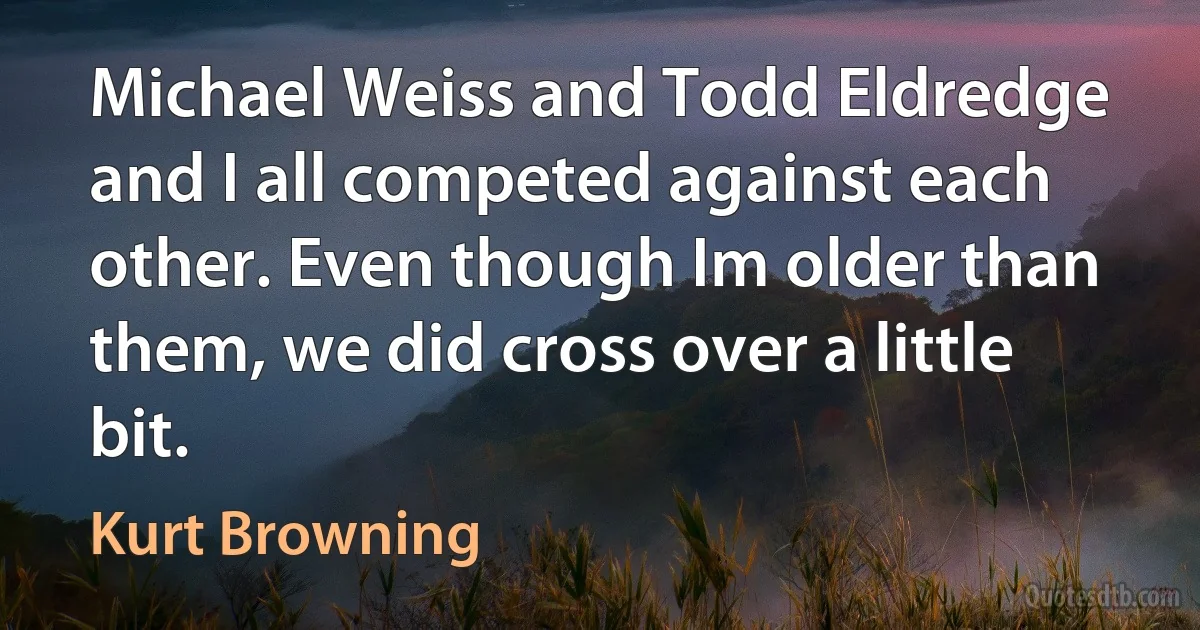 Michael Weiss and Todd Eldredge and I all competed against each other. Even though Im older than them, we did cross over a little bit. (Kurt Browning)