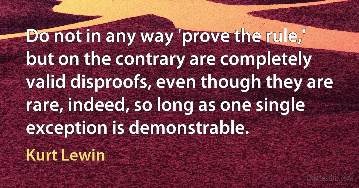 Do not in any way 'prove the rule,' but on the contrary are completely valid disproofs, even though they are rare, indeed, so long as one single exception is demonstrable. (Kurt Lewin)