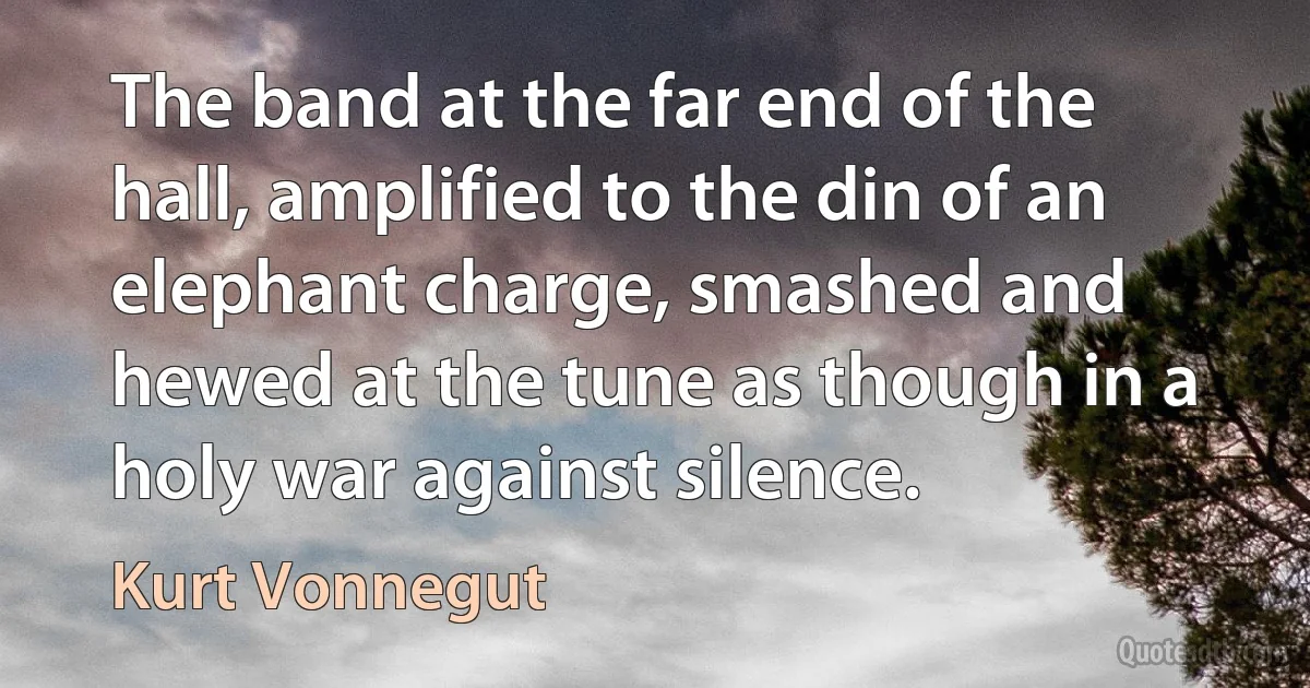 The band at the far end of the hall, amplified to the din of an elephant charge, smashed and hewed at the tune as though in a holy war against silence. (Kurt Vonnegut)