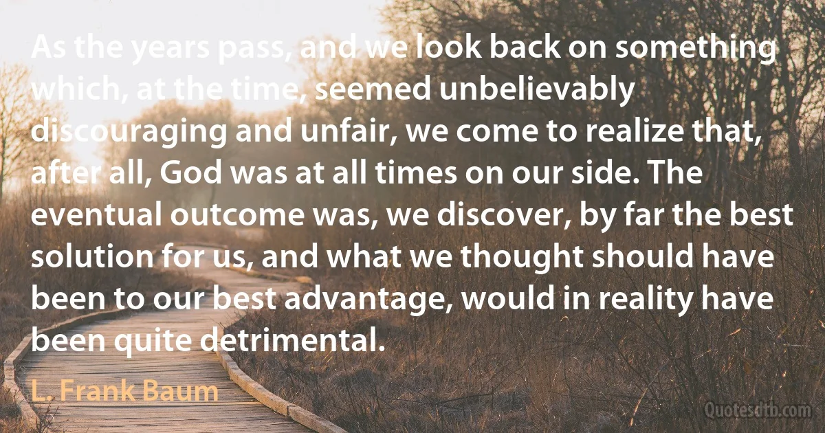 As the years pass, and we look back on something which, at the time, seemed unbelievably discouraging and unfair, we come to realize that, after all, God was at all times on our side. The eventual outcome was, we discover, by far the best solution for us, and what we thought should have been to our best advantage, would in reality have been quite detrimental. (L. Frank Baum)