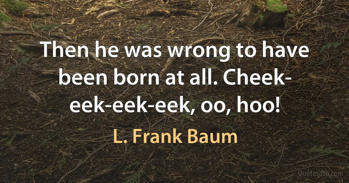 Then he was wrong to have been born at all. Cheek- eek-eek-eek, oo, hoo! (L. Frank Baum)