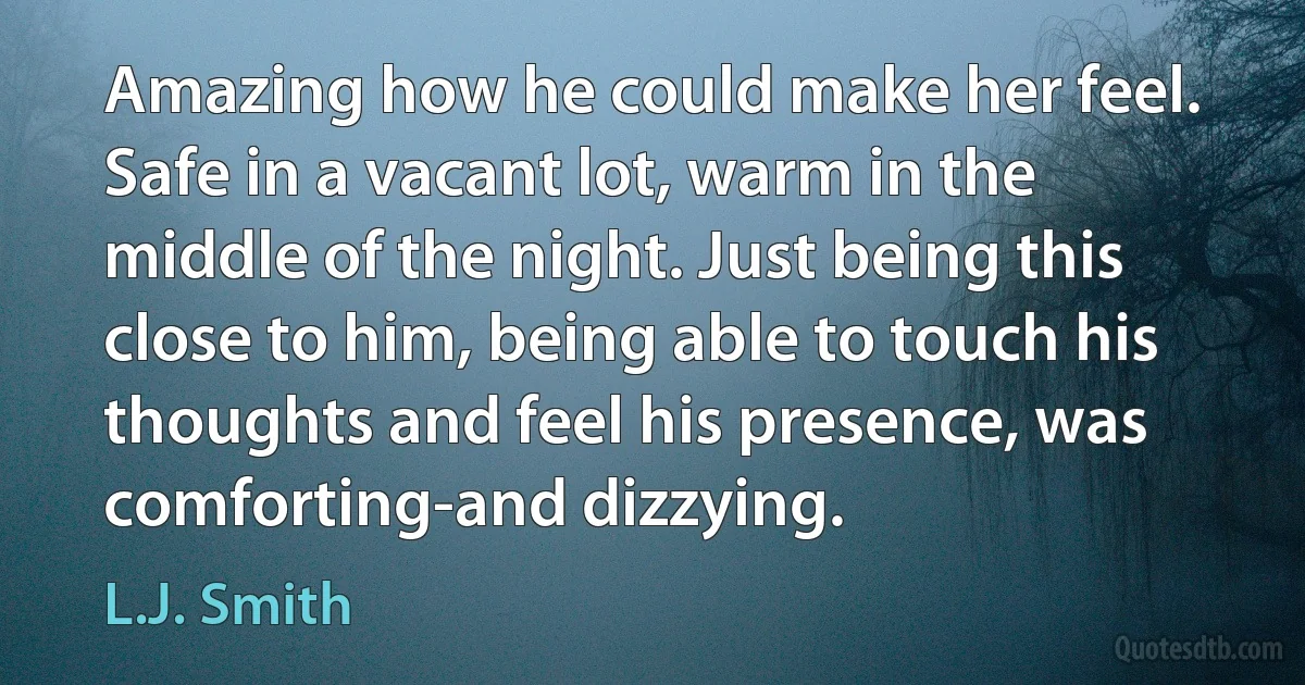 Amazing how he could make her feel. Safe in a vacant lot, warm in the middle of the night. Just being this close to him, being able to touch his thoughts and feel his presence, was comforting-and dizzying. (L.J. Smith)