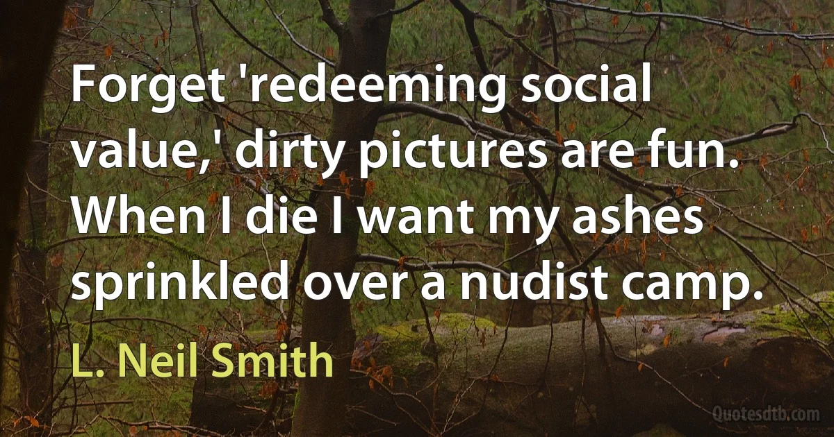 Forget 'redeeming social value,' dirty pictures are fun. When I die I want my ashes sprinkled over a nudist camp. (L. Neil Smith)