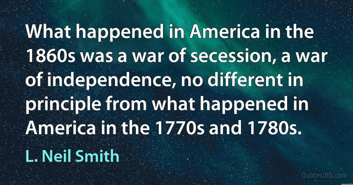 What happened in America in the 1860s was a war of secession, a war of independence, no different in principle from what happened in America in the 1770s and 1780s. (L. Neil Smith)